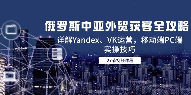 (6.4)俄罗斯中亚外贸获客全攻略，详解Yandex、VK运营，移动端PC端实操技巧