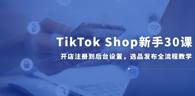 (6.4)TikTok Shop新手30课，开店注册到后台设置，选品发布全流程教学