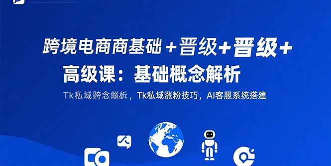 (7.28)跨境电商基础+晋级+高级课:基础概念解析,Tk私域涨粉技巧,AI客服系统搭建